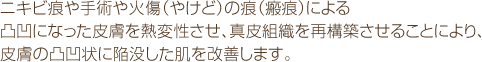 ニキビ痕や手術や火傷(やけど)の痕(瘢痕)による凸凹になった皮膚を熱変性させ、真皮組織を再構築させることにより、皮膚の凸凹状に陥没した肌を改善します。